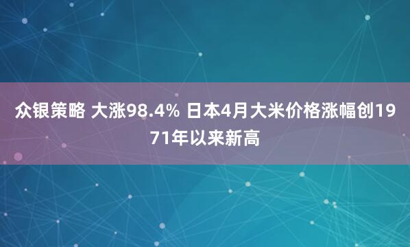 众银策略 大涨98.4% 日本4月大米价格涨幅创1971年以来新高