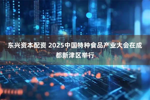 东兴资本配资 2025中国特种食品产业大会在成都新津区举行