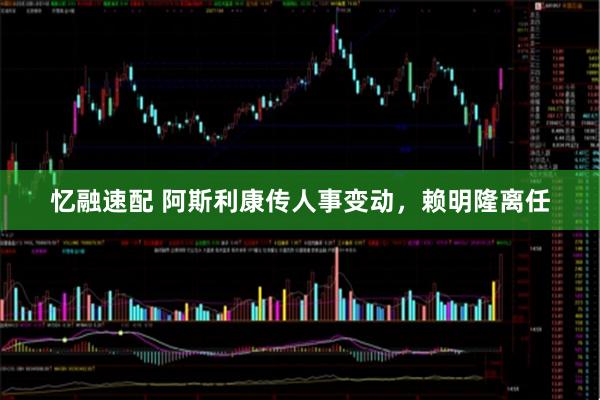 忆融速配 阿斯利康传人事变动，赖明隆离任