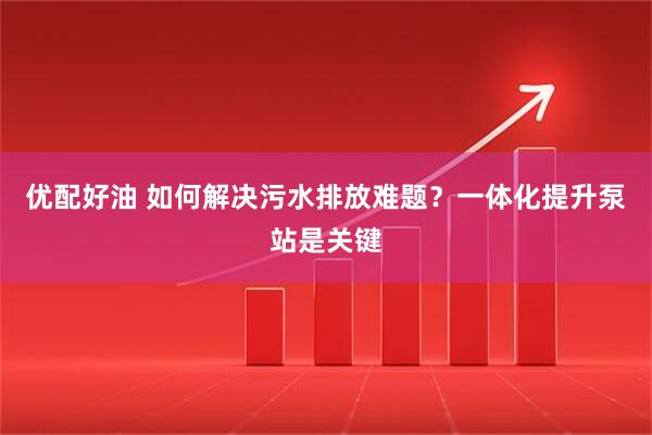 优配好油 如何解决污水排放难题？一体化提升泵站是关键