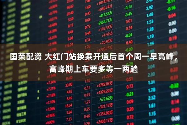 国荣配资 大红门站换乘开通后首个周一早高峰，高峰期上车要多等一两趟