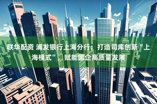 联华配资 浦发银行上海分行：打造司库创新“上海模式”，赋能国企高质量发展