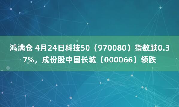 鸿满仓 4月24日科技50（970080）指数跌0.37%，成份股中国长城（000066）领跌