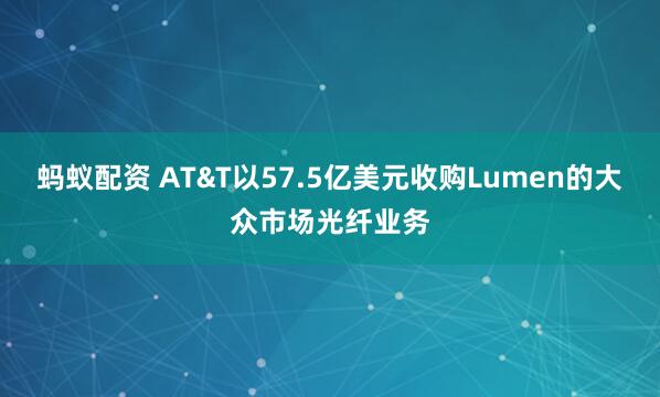 蚂蚁配资 AT&T以57.5亿美元收购Lumen的大众市场光纤业务