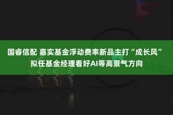 国睿信配 嘉实基金浮动费率新品主打“成长风” 拟任基金经理看好AI等高景气方向