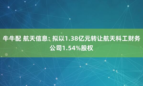 牛牛配 航天信息: 拟以1.38亿元转让航天科工财务公司1.54%股权