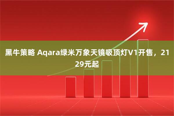 黑牛策略 Aqara绿米万象天镜吸顶灯V1开售，2129元起
