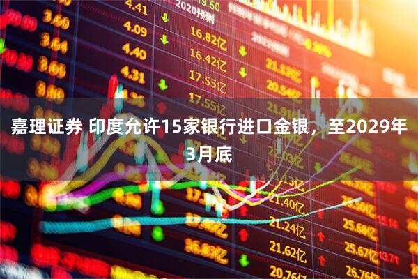 嘉理证券 印度允许15家银行进口金银，至2029年3月底
