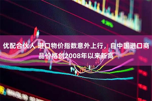 优配合伙人 进口物价指数意外上行，自中国进口商品价格创2008年以来新高