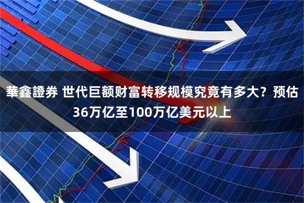 華鑫證券 世代巨额财富转移规模究竟有多大？预估36万亿至100万亿美元以上