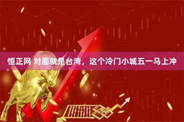 恒正网 对面就是台湾，这个冷门小城五一马上冲